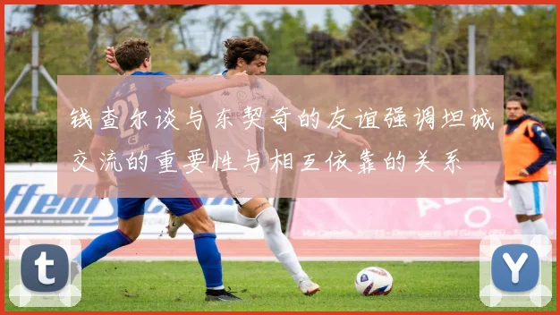 钱查尔谈与东契奇的友谊强调坦诚交流的重要性与相互依靠的关系