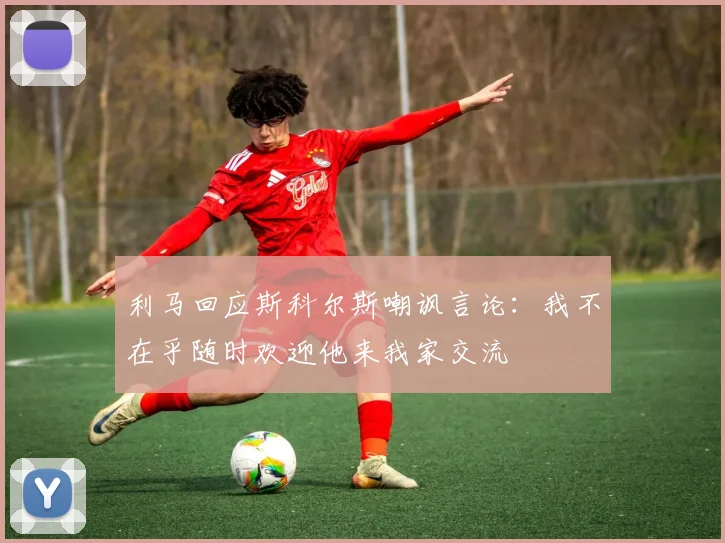 利马回应斯科尔斯嘲讽言论：我不在乎随时欢迎他来我家交流