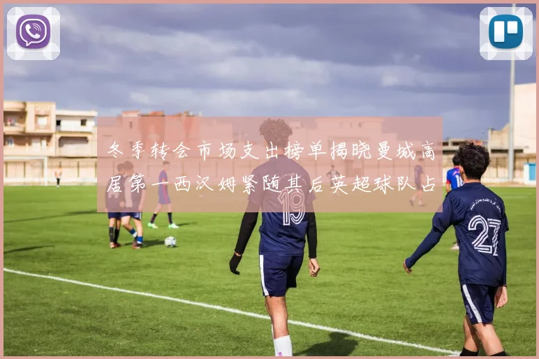 冬季转会市场支出榜单揭晓曼城高居第一西汉姆紧随其后英超球队占据五席