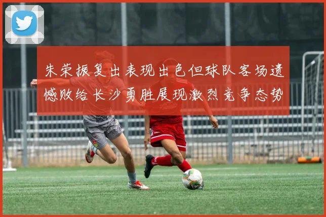 朱荣振复出表现出色但球队客场遗憾败给长沙勇胜展现激烈竞争态势