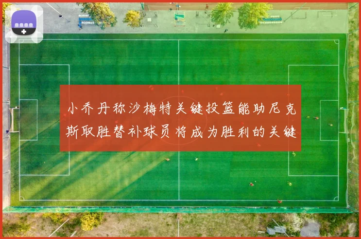 小乔丹称沙梅特关键投篮能助尼克斯取胜替补球员将成为胜利的关键因素