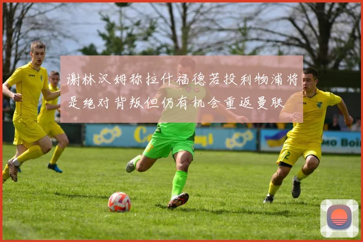 谢林汉姆称拉什福德若投利物浦将是绝对背叛但仍有机会重返曼联