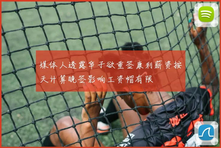媒体人透露华子欲重签康利薪资按天计算晚签影响工资帽有限