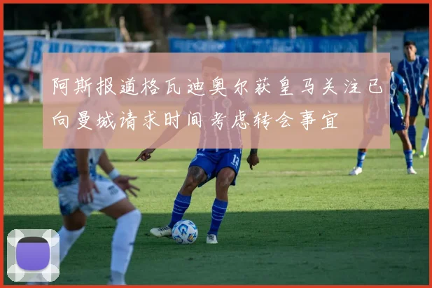 阿斯报道格瓦迪奥尔获皇马关注已向曼城请求时间考虑转会事宜