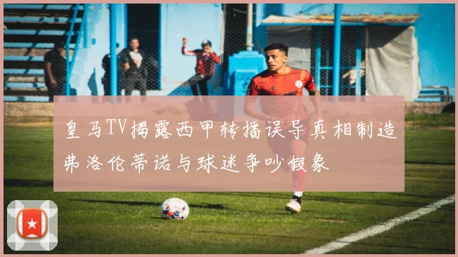 皇马TV揭露西甲转播误导真相制造弗洛伦蒂诺与球迷争吵假象