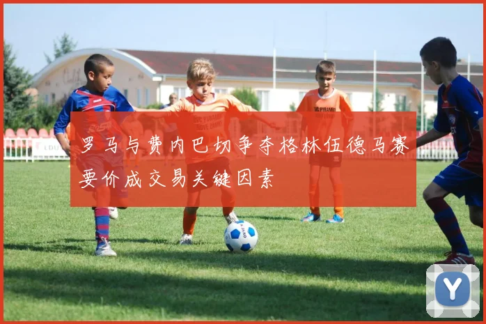 罗马与费内巴切争夺格林伍德马赛要价成交易关键因素