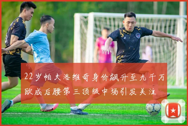 22岁帕夫洛维奇身价飙升至九千万欧成后腰第三顶级中场引发关注
