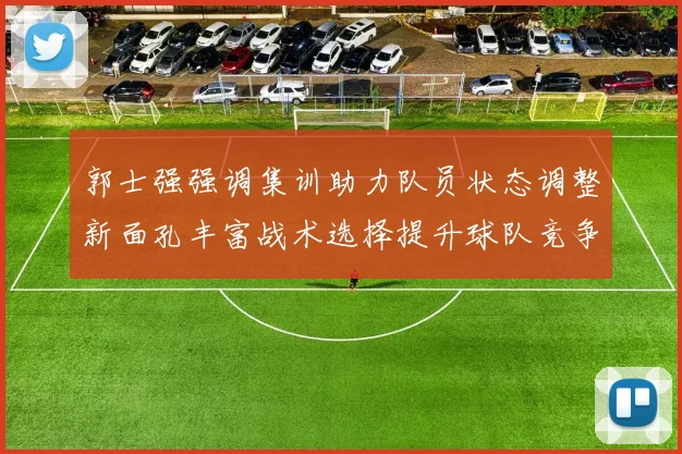 郭士强强调集训助力队员状态调整新面孔丰富战术选择提升球队竞争力