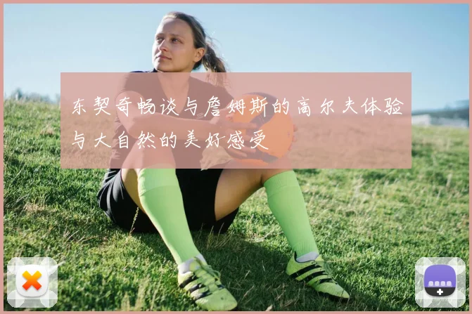 东契奇畅谈与詹姆斯的高尔夫体验与大自然的美好感受