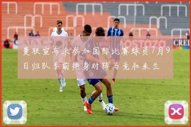 曼联宣布未参加国际比赛球员7月9日归队季前热身对阵马竞和米兰