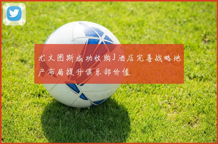 尤文图斯成功收购J酒店完善战略地产布局提升俱乐部价值
