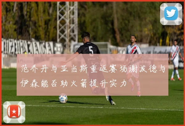 范乔丹与亚当斯重返赛场谢泼德与伊森能否助火箭提升实力