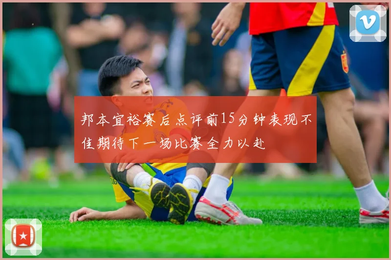 邦本宜裕赛后点评前15分钟表现不佳期待下一场比赛全力以赴