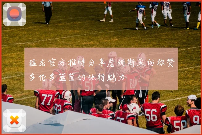 猛龙官方推特分享詹姆斯采访称赞多伦多篮筐的独特魅力