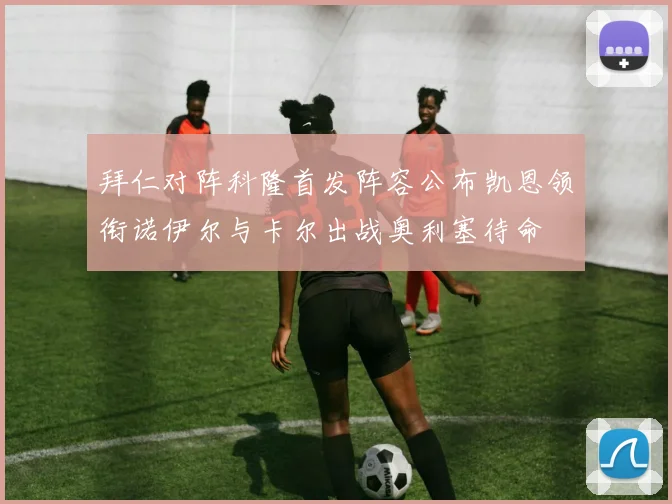 拜仁对阵科隆首发阵容公布凯恩领衔诺伊尔与卡尔出战奥利塞待命