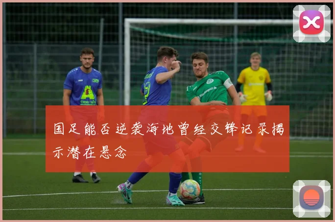 国足能否逆袭海地曾经交锋记录揭示潜在悬念