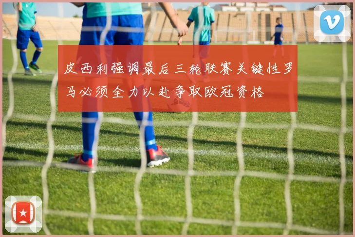 皮西利强调最后三轮联赛关键性罗马必须全力以赴争取欧冠资格