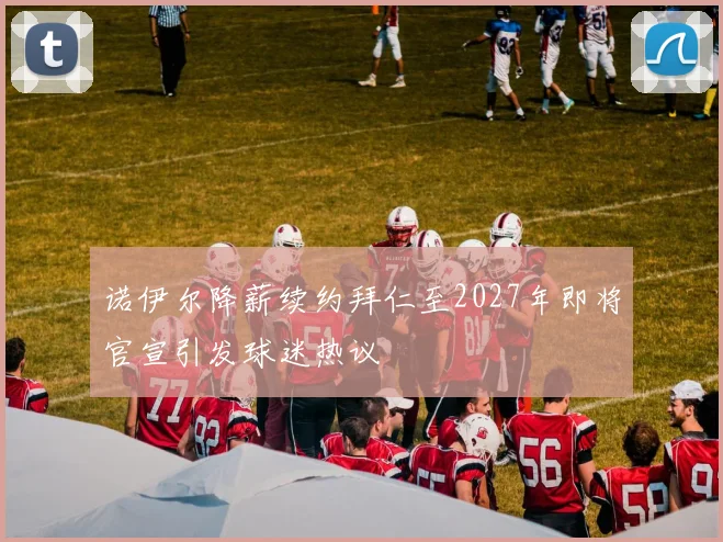 诺伊尔降薪续约拜仁至2027年即将官宣引发球迷热议