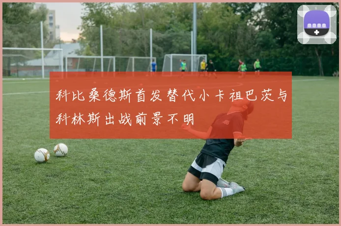 科比桑德斯首发替代小卡祖巴茨与科林斯出战前景不明