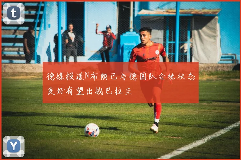 德媒报道N布朗已与德国队合练状态良好有望出战巴拉圭