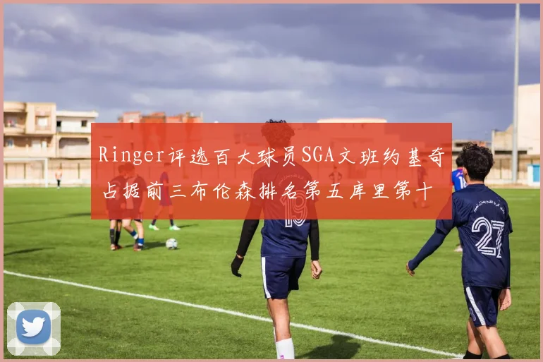 Ringer评选百大球员SGA文班约基奇占据前三布伦森排名第五库里第十杜兰特第十六詹姆斯第二十